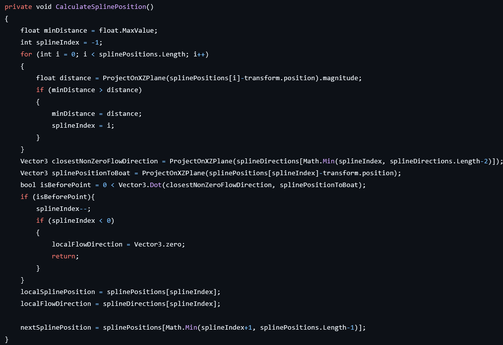 private void CalculateSplinePosition()
{
	float minDistance = float.MaxValue;
	int splineIndex = -1;
	for (int i = 0; i < splinePositions.Length; i++)
	{
		float distance = ProjectOnXZPlane(splinePositions[i]-transform.position).magnitude;
		if (minDistance > distance)
		{
			minDistance = distance;
			splineIndex = i;
		}
	}
	Vector3 closestNonZeroFlowDirection = ProjectOnXZPlane(splineDirections[Math.Min(splineIndex, splineDirections.Length-2)]);
	Vector3 splinePositionToBoat = ProjectOnXZPlane(splinePositions[splineIndex]-transform.position);
	bool isBeforePoint = 0 < Vector3.Dot(closestNonZeroFlowDirection, splinePositionToBoat);
	if (isBeforePoint){
		splineIndex--;
		if (splineIndex < 0)
		{
			localFlowDirection = Vector3.zero;
			return;
		}
	}
	localSplinePosition = splinePositions[splineIndex];
	localFlowDirection = splineDirections[splineIndex];

	nextSplinePosition = splinePositions[Math.Min(splineIndex+1, splinePositions.Length-1)];
}